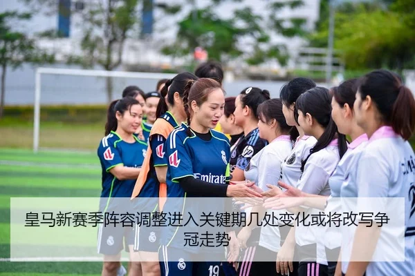 皇马新赛季阵容调整进入关键期几处变化或将改写争冠走势