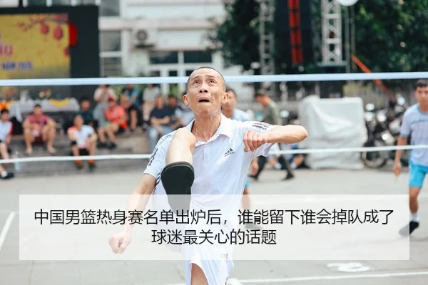 中国男篮热身赛名单出炉后，谁能留下谁会掉队成了球迷最关心的话题