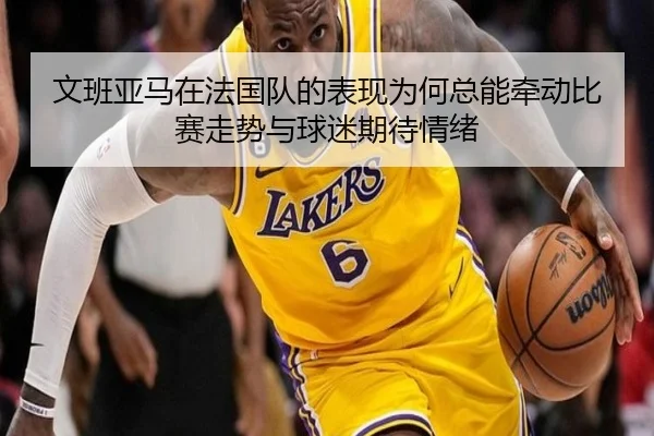 文班亚马在法国队的表现为何总能牵动比赛走势与球迷期待情绪